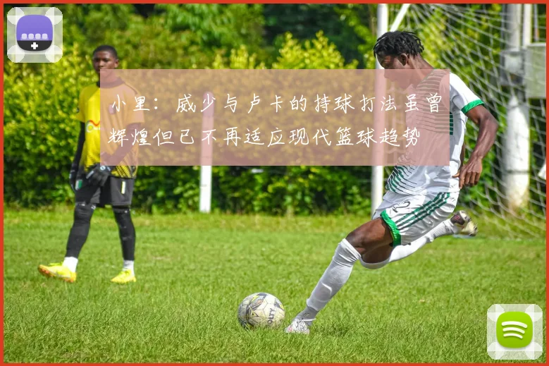 小里：威少与卢卡的持球打法虽曾辉煌但已不再适应现代篮球趋势