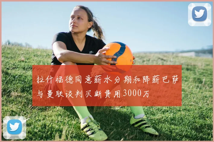 拉什福德同意薪水分期和降薪巴萨与曼联谈判买断费用3000万