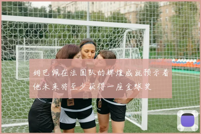 姆巴佩在法国队的辉煌成就预示着他未来将至少获得一座金球奖