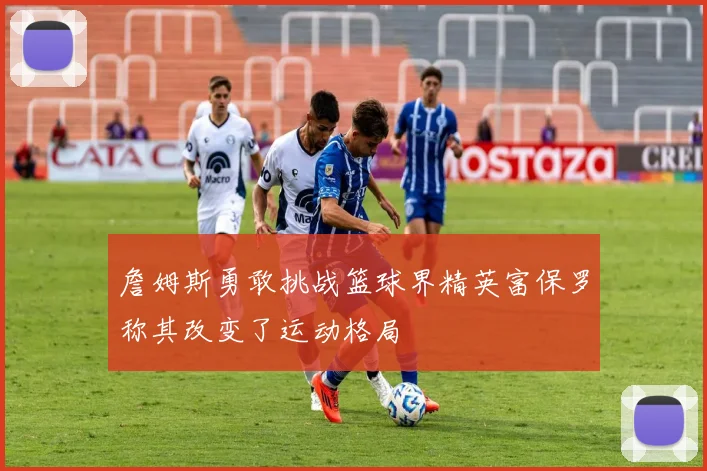詹姆斯勇敢挑战篮球界精英富保罗称其改变了运动格局