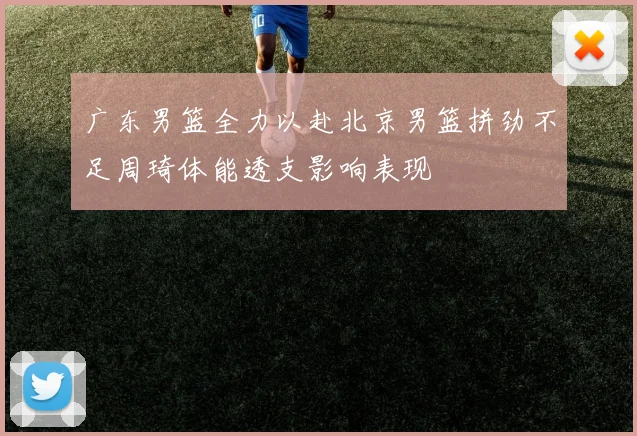 广东男篮全力以赴北京男篮拼劲不足周琦体能透支影响表现
