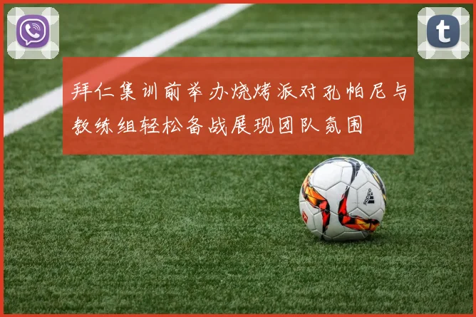 拜仁集训前举办烧烤派对孔帕尼与教练组轻松备战展现团队氛围