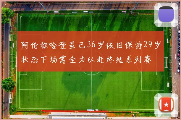 阿伦称哈登虽已36岁依旧保持29岁状态下场需全力以赴终结系列赛