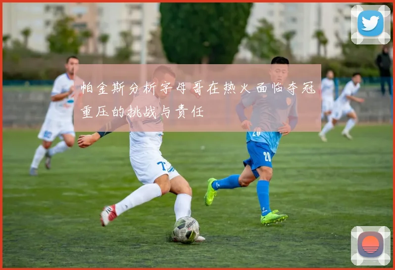 帕金斯分析字母哥在热火面临夺冠重压的挑战与责任