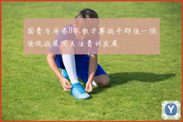 国青与海港B队教学赛战平邵佳一现场观战展现关注青训发展