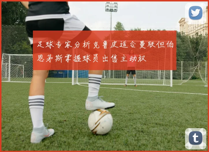 足球专家分析克鲁皮适合曼联但伯恩茅斯掌握球员出售主动权