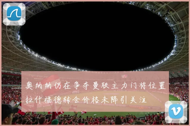 奥纳纳仍在争夺曼联主力门将位置拉什福德转会价格未降引关注