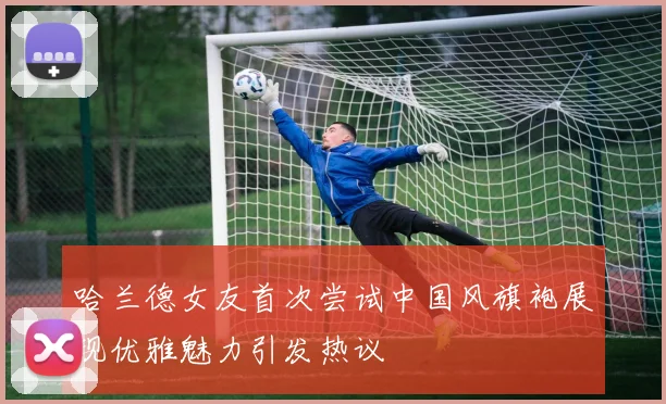 哈兰德女友首次尝试中国风旗袍展现优雅魅力引发热议