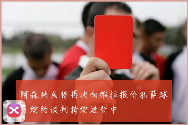 阿森纳或将再次向维拉报价孔萨球员续约谈判持续进行中
