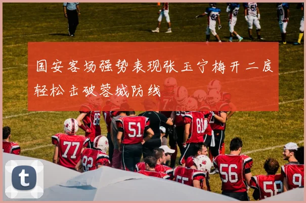 国安客场强势表现张玉宁梅开二度轻松击破蓉城防线