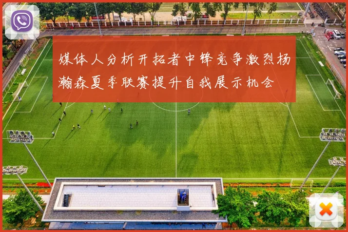 媒体人分析开拓者中锋竞争激烈杨瀚森夏季联赛提升自我展示机会