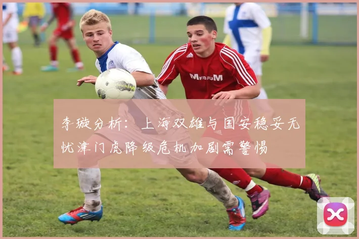 李璇分析：上海双雄与国安稳妥无忧津门虎降级危机加剧需警惕