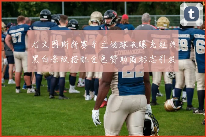 尤文图斯新赛季主场球衣曝光经典黑白条纹搭配金色赞助商标志引发期待