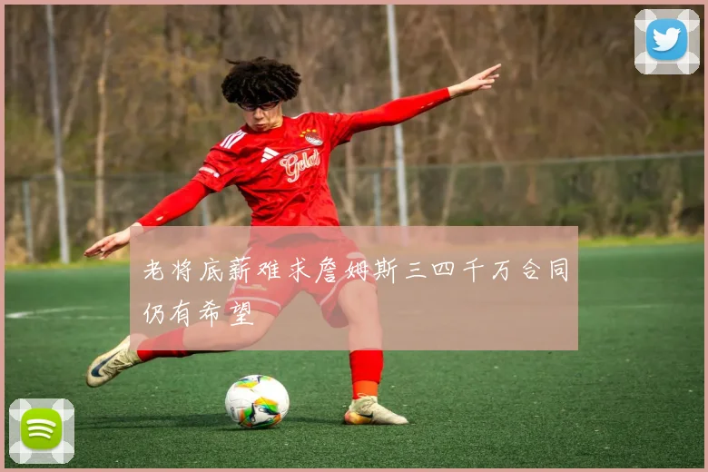老将底薪难求詹姆斯三四千万合同仍有希望
