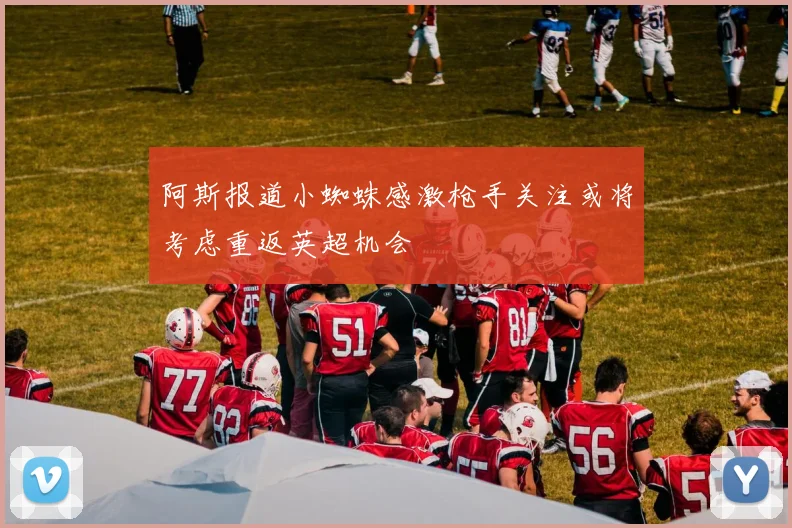 阿斯报道小蜘蛛感激枪手关注或将考虑重返英超机会