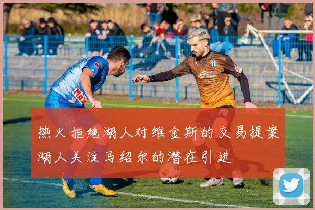 热火拒绝湖人对维金斯的交易提案湖人关注马绍尔的潜在引进