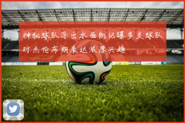 神秘球队浮出水面凯记曝多支球队对杰伦布朗表达浓厚兴趣