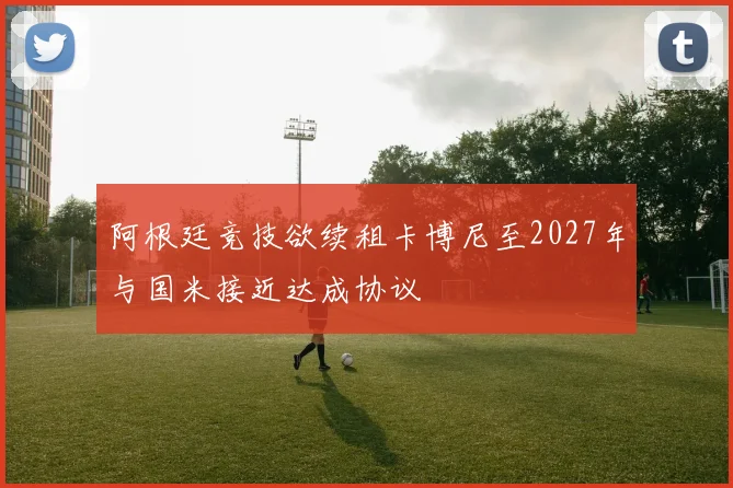 阿根廷竞技欲续租卡博尼至2027年与国米接近达成协议